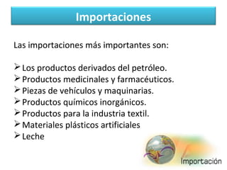 Importaciones
Las importaciones más importantes son:
 Los productos derivados del petróleo.
 Productos medicinales y farmacéuticos.
 Piezas de vehículos y maquinarias.
 Productos químicos inorgánicos.
 Productos para la industria textil.
 Materiales plásticos artificiales
 Leche

 