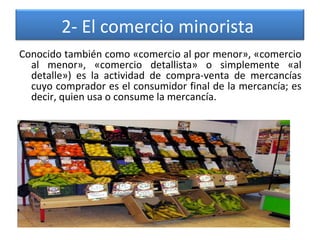 2- El comercio minorista 
Conocido también como «comercio al por menor», «comercio 
al  menor»,  «comercio  detallista»  o  simplemente  «al 
detalle»)  es  la  actividad  de  compra-venta  de  mercancías 
cuyo comprador es el consumidor final de la mercancía; es 
decir, quien usa o consume la mercancía.

 