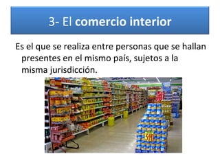 3- El comercio interior
Es el que se realiza entre personas que se hallan
presentes en el mismo país, sujetos a la
misma jurisdicción.

 