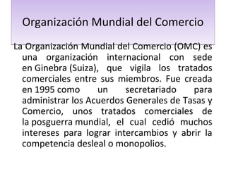 Organización Mundial del Comercio
La Organización Mundial del Comercio (OMC) es
una organización internacional con sede
en Ginebra (Suiza), que vigila los tratados
comerciales entre sus miembros. Fue creada
en 1995 como
un
secretariado
para
administrar los Acuerdos Generales de Tasas y
Comercio, unos tratados comerciales de
la posguerra mundial, el cual cedió muchos
intereses para lograr intercambios y abrir la
competencia desleal o monopolios.

 