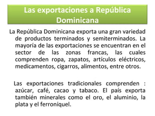 Las exportaciones a República
Dominicana
La República Dominicana exporta una gran variedad
de productos terminados y semiterminados. La
mayoría de las exportaciones se encuentran en el
sector de las zonas francas, las cuales
comprenden ropa, zapatos, artículos eléctricos,
medicamentos, cigarros, alimentos, entre otros.
Las exportaciones tradicionales comprenden :
azúcar, café, cacao y tabaco. El país exporta
también minerales como el oro, el aluminio, la
plata y el ferroníquel.

 