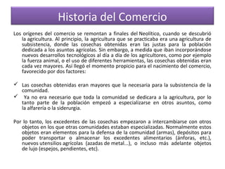 Historia del Comercio
Los orígenes del comercio se remontan a finales del Neolítico, cuando se descubrió
la agricultura. Al principio, la agricultura que se practicaba era una agricultura de
subsistencia, donde las cosechas obtenidas eran las justas para la población
dedicada a los asuntos agrícolas. Sin embargo, a medida que iban incorporándose
nuevos desarrollos tecnológicos al día a día de los agricultores, como por ejemplo
la fuerza animal, o el uso de diferentes herramientas, las cosechas obtenidas eran
cada vez mayores. Así llegó el momento propicio para el nacimiento del comercio,
favorecido por dos factores:
 Las cosechas obtenidas eran mayores que la necesaria para la subsistencia de la
comunidad.
 Ya no era necesario que toda la comunidad se dedicara a la agricultura, por lo
tanto parte de la población empezó a especializarse en otros asuntos, como
la alfarería o la siderurgia.
Por lo tanto, los excedentes de las cosechas empezaron a intercambiarse con otros
objetos en los que otras comunidades estaban especializadas. Normalmente estos
objetos eran elementos para la defensa de la comunidad (armas), depósitos para
poder transportar o almacenar los excedentes alimentarios (ánforas, etc.),
nuevos utensilios agrícolas (azadas de metal...), o incluso más adelante objetos
de lujo (espejos, pendientes, etc).

 