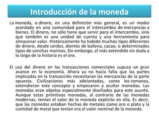 Introducción de la moneda
La moneda,  o dinero,  en  una  definición  más  general,  es  un  medio 
acordado  en  una  comunidad  para  el  intercambio  de mercancías y 
bienes. El dinero, no sólo tiene que servir para el intercambio, sino 
que  también  es  una  unidad  de  cuenta  y  una  herramienta  para 
almacenar valor. Históricamente ha habido muchos tipos diferentes 
de dinero, desde cerdos, dientes de ballena, cacao, o determinados 
tipos de conchas marinas. Sin embargo, el más extendido sin duda a 
lo largo de la historia es el oro.
 
El  uso  del  dinero  en  las  transacciones  comerciales  supuso  un  gran 
avance  en  la  economía.  Ahora  ya  no  hacía  falta  que  las  partes 
implicadas en la transacción necesitaran las mercancías de la parte 
opuesta.  Civilizaciones  más  adelantadas,  como  los romanos, 
extendieron  este  concepto  y  empezaron  a  acuñar  monedas.  Las 
monedas  eran  objetos  especialmente  diseñados  para  este  asunto. 
Aunque  estas  primitivas  monedas,  al  contrario  de  las  monedas 
modernas, tenían el valor de la moneda explícito en ella. Es decir, 
que las monedas estaban hechas de metales como oro o plata y la 
cantidad de metal que tenían era el valor nominal de la moneda.

 