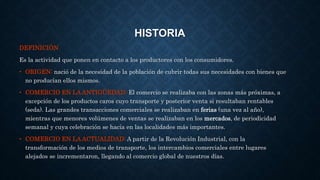 HISTORIA 
DEFINICIÓN 
Es la actividad que ponen en contacto a los productores con los consumidores. 
• ORIGEN: nació de la necesidad de la población de cubrir todas sus necesidades con bienes que 
no producían ellos mismos. 
• COMERCIO EN LA ANTIGÜEDAD: El comercio se realizaba con las zonas más próximas, a 
excepción de los productos caros cuyo transporte y posterior venta si resultaban rentables 
(seda). Las grandes transacciones comerciales se realizaban en ferias (una vez al año), 
mientras que menores volúmenes de ventas se realizaban en los mercados, de periodicidad 
semanal y cuya celebración se hacía en las localidades más importantes. 
• COMERCIO EN LA ACTUALIDAD: A partir de la Revolución Industrial, con la 
transformación de los medios de transporte, los intercambios comerciales entre lugares 
alejados se incrementaron, llegando al comercio global de nuestros días. 
 