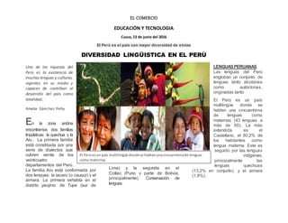 EL COMERCIO
EDUCACIÓN Y TECNOLOGIA
Cusco, 13 de junio del 2016
El Perú es el país con mayor diversidad de etnias
DIVERSIDAD LINGÜISTICA EN EL PERÙ
Una de las riquezas del
Perú es la existencia de
muchas lenguas y culturas,
vigentes en su medio y
capaces de contribuir al
desarrollo del país como
totalidad.
Amelia Sánchez Peña
En la zona andina
encontramos dos familias
lingüísticas: la quechua y la
Aru . La primera familia
está constituida por una
serie de dialectos que
cubren veinte de los
veinticuatro
departamentos del Perú.
La familia Aru está conformada por
dos lenguas: la jacaru (o cauqui) y el
aimara. La primera sehabla en el
distrito yauyino de Tupe (sur de
Lima) y la segunda en el
Collao (Puno y parte de Bolivia,
principalmente). Conservación de
lenguas.
LENGUASPERUANAS
Las lenguas del Perú
engloban un conjunto de
lenguas tanto alcotanas
como autóctonas,
originadas tanto
El Perú es un país
multilingüe donde se
hablan una cincuentena
de lenguas como
maternas (43 lenguas a
más de 60). La más
extendida es el
Castellano, el 80,2% de
los habitantes como
lengua materna. Este es
seguido por las lenguas
indígenas,
principalmente las
lenguas quechuas
(13,2% en conjunto) y el aimara
(1.8%).
El Perúesun país multilingüe dondese hablanunacincuentenade lenguas
como maternas