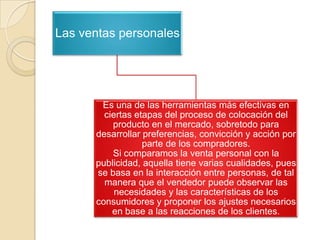 Las ventas personales

Es una de las herramientas más efectivas en
ciertas etapas del proceso de colocación del
producto en el mercado, sobretodo para
desarrollar preferencias, convicción y acción por
parte de los compradores.
Si comparamos la venta personal con la
publicidad, aquella tiene varias cualidades, pues
se basa en la interacción entre personas, de tal
manera que el vendedor puede observar las
necesidades y las características de los
consumidores y proponer los ajustes necesarios
en base a las reacciones de los clientes.

 