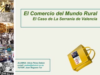 El Comercio del Mundo Rural
El Caso de La Serranía de Valencia
ALUMNA: Alicia Pérez Debón
e-mail: pedea@alumni.uv.es
TUTOR: Joan Noguera Tur
 