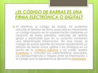¿EL CÓDIGO DE BARRAS ES UNA
FIRMA ELECTRÓNICA O DIGITAL?
 Al referirnos al código de barras, no podemos
aducirle el término de firma, pues éste es meramente
un código basado en la representación mediante un
conjunto de líneas paralelas verticales de distinto
grosor y espaciado que en su conjunto contienen
una determinada información. De este modo, el
código de barras permite reconocer rápidamente un
artículo de forma única, global y no ambigua en un
punto de la cadena logística y así poder realizar
inventario o consultar sus características asociadas.
La correspondencia o mapeo entre la información y
el código que la representa se denomina simbología.
 