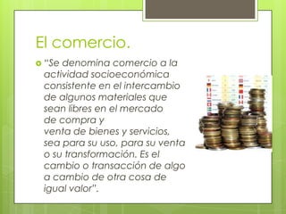 El comercio.
 “Se denomina comercio a la
actividad socioeconómica
consistente en el intercambio
de algunos materiales que
sean libres en el mercado
de compra y
venta de bienes y servicios,
sea para su uso, para su venta
o su transformación. Es el
cambio o transacción de algo
a cambio de otra cosa de
igual valor”.
 