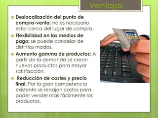 Ventajas
 Deslocalización del punto de
compra-venta: no es necesario
estar cerca del lugar de compra.
 Flexibilidad en los medios de
pago: se puede cancelar de
distintos modos.
 Aumento gamma de productos: A
partir de la demanda se crean
nuevos productos para mayor
satisfacción.
 Reducción de costes y precio
final: Por la gran competencia
existente se rebajan costos para
poder vender mas fácilmente los
productos.
 