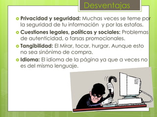 Desventajas
 Privacidad y seguridad: Muchas veces se teme por
la seguridad de tu información y por las estafas.
 Cuestiones legales, políticas y sociales: Problemas
de autenticidad, o farsas promocionales.
 Tangibilidad: El Mirar, tocar, hurgar. Aunque esto
no sea sinónimo de compra.
 Idioma: El idioma de la página ya que a veces no
es del mismo lenguaje.
 