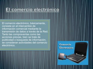 El comercio electrónico, básicamente,
consiste en el intercambio de
información comercial mediante la
transmisión de datos a través de la Red.
Tanto las compraventas como las
acciones previas, bien se trate de
publicidad o búsqueda de información,
se consideran actividades del comercio
electrónico.

 