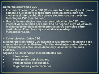 Comercio electrónico C2C
• El comercio electrónico C2C (Consumer to Consumer) es el tipo de
comercio que se lleva a cabo e...