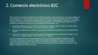 2. Comercio electrónico B2C
Este es el tipo de comercio electrónico, también conocido como business to consumer (negocio a
consumidor), es el más conocido y el que seguramente tú empleas. Es aquel que se lleva a cabo
entre el negocio o, en este caso tienda virtual, y una persona interesada en comprar un producto
o adquirir un servicio. Así que si tú tienes tu tienda online y clientes fieles que adquieren tus
productos, perteneces a este tipo. Las ventajas más destacables son:
 El cliente puede acceder a la tienda virtual desde cualquier lugar a través de un dispositivo
electrónico, lo que le facilita una compra cómoda y rápida.
 Se tienen actualizadas las ofertas y los precios de manera constante para la comodidad del
cliente.
 El soporte al cliente se puede proporcionar de manera directa por diferentes medios, como
chat en vivo, redes sociales, correo electrónico o Skype.l
Aquí es donde participan los intermediarios online y se incluye a todas las plataformas de
comercio electrónico, incluyendo Shopify. Esto se trata principalmente cuando se integran
compañías que facilitan las compras entre los clientes y las tiendas virtuales, a cambio de un
pago. Las empresas facilitan a los usuarios que interactúan en áreas similares de interés, y que
además incluyen un sistema de pago.
 