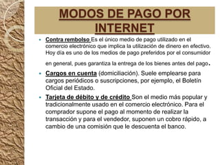 MODOS DE PAGO POR
             INTERNET
   Contra rembolso Es el único medio de pago utilizado en el
    comercio electrónico que implica la utilización de dinero en efectivo.
    Hoy día es uno de los medios de pago preferidos por el consumidor
    en general, pues garantiza la entrega de los bienes antes del pago   .
   Cargos en cuenta (domiciliación). Suele emplearse para
    cargos periódicos o suscripciones, por ejemplo, el Boletín
    Oficial del Estado.
   Tarjeta de débito y de crédito Son el medio más popular y
    tradicionalmente usado en el comercio electrónico. Para el
    comprador supone el pago al momento de realizar la
    transacción y para el vendedor, suponen un cobro rápido, a
    cambio de una comisión que le descuenta el banco.
 