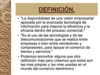 DEFINICIÓN.
 "La disponibilidad de una visión empresarial
  apoyada por la avanzada tecnología de
  información para mejorar la eficiencia y la
  eficacia dentro del proceso comercial."
 "Es el uso de las tecnologías y de las
  telecomunicaciones que se realiza entre
  empresas o bien entre vendedores y
  compradores, para apoyar el comercio de
  bienes y servicios."
 Podemos encontrar alguna que otra
  definición mas pero creemos que estas son
  las mas propias y las mas usadas en el
  mundo del comercio electrónico.
 