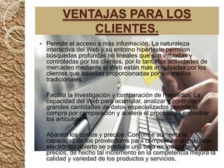 VENTAJAS PARA LOS
              CLIENTES.
   Permite el acceso a más información. La naturaleza
    interactiva del Web y su entorno hipertexto permiten
    búsquedas profundas no lineales que son iniciadas y
    controladas por los clientes, por lo tanto las actividades de
    mercadeo mediante el Web están más impulsadas por los
    clientes que aquellas proporcionadas por los medios
    tradicionales.

   Facilita la investigación y comparación de mercados. La
    capacidad del Web para acumular, analizar y controlar
    grandes cantidades de datos especializados permite la
    compra por comparación y acelera el proceso de encontrar
    los artículos.

   Abarata los costos y precios. Conforme aumenta la
    capacidad de los proveedores para competir en un mercado
    electrónico abierto se produce una baja en los costos y
    precios, de hecho tal incremento en la competencia mejora la
    calidad y variedad de los productos y servicios.
 