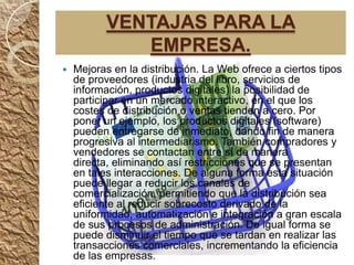 VENTAJAS PARA LA
              EMPRESA.
   Mejoras en la distribución. La Web ofrece a ciertos tipos
    de proveedores (industria del libro, servicios de
    información, productos digitales) la posibilidad de
    participar en un mercado interactivo, en el que los
    costes de distribución o ventas tienden a cero. Por
    poner un ejemplo, los productos digitales (software)
    pueden entregarse de inmediato, dando fin de manera
    progresiva al intermediarismo. También compradores y
    vendedores se contactan entre sí de manera
    directa, eliminando así restricciones que se presentan
    en tales interacciones. De alguna forma esta situación
    puede llegar a reducir los canales de
    comercialización, permitiendo que la distribución sea
    eficiente al reducir sobrecosto derivado de la
    uniformidad, automatización e integración a gran escala
    de sus procesos de administración. De igual forma se
    puede disminuir el tiempo que se tardan en realizar las
    transacciones comerciales, incrementando la eficiencia
    de las empresas.
 
