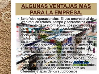 ALGUNAS VENTAJAS MAS
      PARA LA EMPRESA.
   Beneficios operacionales. El uso empresarial del
    Web reduce errores, tiempo y sobrecostos en el
    tratamiento de la información. Los proveedores
    disminuyen sus costos al acceder de manera
    interactiva a las bases de datos de
    oportunidades de ofertas, enviar éstas por el
    mismo medio, y por último, revisar de igual forma
    las concesiones; además, se facilita la creación
    de mercados y segmentos nuevos, el incremento
    en la generación de ventajas en las ventas, la
    mayor facilidad para entrar en mercados
    nuevos, especialmente en los geográficamente
    remotos, y alcanzarlos con mayor rapidez. Todo
    esto se debe a la capacidad de contactar de
    manera sencilla y a un costo menor a los clientes
    potenciales, eliminando demoras entre las
    diferentes etapas de los subprocesos
 