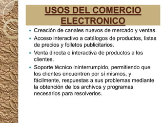 USOS DEL COMERCIO
           ELECTRONICO
   Creación de canales nuevos de mercado y ventas.
   Acceso interactivo a catálogos de productos, listas
    de precios y folletos publicitarios.
   Venta directa e interactiva de productos a los
    clientes.
   Soporte técnico ininterrumpido, permitiendo que
    los clientes encuentren por sí mismos, y
    fácilmente, respuestas a sus problemas mediante
    la obtención de los archivos y programas
    necesarios para resolverlos.
 