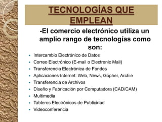TECNOLOGÍAS QUE
              EMPLEAN
      -El comercio electrónico utiliza un
      amplio rango de tecnologías como
                     son:
   Intercambio Electrónico de Datos
   Correo Electrónico (E-mail o Electronic Mail)
   Transferencia Electrónica de Fondos
   Aplicaciones Internet: Web, News, Gopher, Archie
   Transferencia de Archivos
   Diseño y Fabricación por Computadora (CAD/CAM)
   Multimedia
   Tableros Electrónicos de Publicidad
   Videoconferencia
 