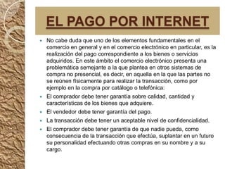 EL PAGO POR INTERNET
   No cabe duda que uno de los elementos fundamentales en el
    comercio en general y en el comercio electrónico en particular, es la
    realización del pago correspondiente a los bienes o servicios
    adquiridos. En este ámbito el comercio electrónico presenta una
    problemática semejante a la que plantea en otros sistemas de
    compra no presencial, es decir, en aquella en la que las partes no
    se reúnen físicamente para realizar la transacción, como por
    ejemplo en la compra por catálogo o telefónica:
   El comprador debe tener garantía sobre calidad, cantidad y
    características de los bienes que adquiere.
   El vendedor debe tener garantía del pago.
   La transacción debe tener un aceptable nivel de confidencialidad.
   El comprador debe tener garantía de que nadie pueda, como
    consecuencia de la transacción que efectúa, suplantar en un futuro
    su personalidad efectuando otras compras en su nombre y a su
    cargo.
 