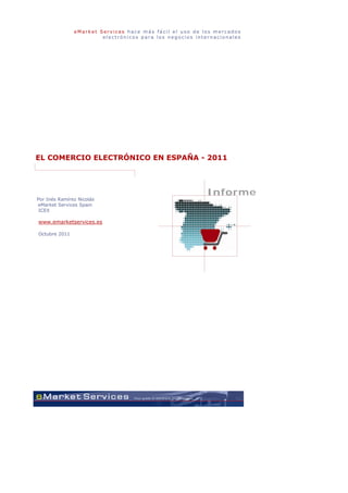 eMarket Services hace más fácil el uso de los mercados
                        electrónicos para los negocios internacionales




EL COMERCIO ELECTRÓNICO EN ESPAÑA - 2011



                                                          Informe
Por Inés Ramírez Nicolás
eMarket Services Spain
 ICEX

www.emarketservices.es

Octubre 2011
 