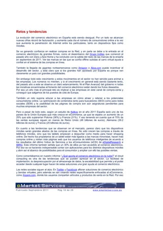 Retos y tendencias
La evolución del comercio electrónico en España está siendo desigual. Por un lado se alcanzan
nuevas cifras récord de facturación, y aumenta cada día el número de consumidores online a la vez
que aumenta la penetración de Internet entre los particulares, tanto en dispositivos fijos como
móviles.

Se va ganando confianza en realizar compras en la Red, y en parte se debe a la entrada en el
comercio electrónico de grandes firmas, como el desembarco del Grupo Inditex que comenzó el
pasado año con Zara y Zara Home y ha concluido con la salida del resto de las marcas de la enseña
en septiembre de 2011. Ver las marcas en las que se confía offline subidas al carro virtual ayuda a
confiar en el sistema de las compras en línea.

También la llegada de gigantes norteamericanos como Amazon o Alice.com puede incentivar el
desarrollo del sector, y está claro que si los grandes han apostado por España es porque ven
claramente un país con grandes posibilidades.

Sin embargo todo este crecimiento y estos movimientos en el sector no han servido para animar a
las empresas. Los números no mienten, y si el crecimiento en general está siendo bastante lento,
del pasado año a este se observa un claro estancamiento. Ni el Plan Avanza2 del gobierno ni todas
las iniciativas encaminadas al fomento del comercio electrónico están dando los frutos deseados.
Por eso un año más el principal reto es implicar a las empresas en este canal de compra-venta y
conseguir que salgamos de los puestos de cola de Europa.

También un reto supone educar a las empresas en cómo atraer y retener a los potenciales
consumidores online. La optimización de contenidos tanto para buscadores (SEO) como para redes
sociales (SEM) y la usabilidad de las páginas de compra son aún asignaturas pendientes para
muchas empresas del sector.

Pero a pesar de todo esto, según un estudio de Kelkoo en el año 2011 España será uno de los
países de la Unión Europea que más crezca en eCommerce, ya que se espera un aumento de un
25% que sólo superarían Polonia (36%) y Francia (31%). Y eso teniendo en cuenta que el 70% de
las ventas europeas siguen en manos de Reino Unido (48 billones de euros), Alemania (39.2
billones de euros) y Francia (25 billones de euros).

En cuanto a las tendencias que se observan en el mercado, parece claro que los dispositivos
móviles serán grandes aliados de las compras en línea. No sólo crecen las compras a través de
teléfonos móviles, sino que los tablets empiezan a despuntar como medio para hacer shopping
online. De hecho los propietarios de un tablet están más ligados a las marcas minoristas, hacen más
compras online y visitan más páginas web que los usuarios de teléfonos inteligentes de acuerdo a
los resultados del último Índice de Servicios a los eConsumidores (eCSI) de eDigitalResearch e
IMRG. Este informe también señala que un 30% de ellos ya han accedido al comercio electrónico.
Por eso se va haciendo indispensable contar con aplicaciones para los distintos dispositivos móviles
y abrir así el abanico de posibilidades para el consumidor y ampliar con ello las posibles ventas.

Como comentábamos en nuestro informe “¿Qué aporta el comercio electrónico en la nube?” el cloud
computing es otra de las tendencias que se pueden apreciar en el sector. La facilidad de
implantación, la despreocupación por el almacenaje de datos, la escalabilidad que permite y el poder
acceder desde cualquier lugar hacen de estas soluciones una gran ayuda al comercio electrónico.

Las redes sociales siguen al alza. En Twitter y Facebook afloran soluciones de comercio electrónico
y tiendas virtuales, pero además se van creando redes específicamente enfocadas al eCommerce,
como Xopers.com, donde los usuarios comparten artículos y productos de venta en la Red. Por eso




Publicado Septiembre 2011             Pág 18 de 29                     www.emarketservices.es
 