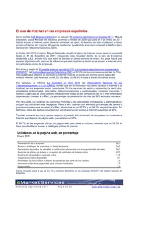 El uso de Internet en las empresas españolas
Como señala EAE Business School en su estudio “El comercio electrónico en España 2011”, Miguel
Sebastián, actual Ministro de Industria, prometió a finales de 2009 que para el 1 de enero de 2011
habría acceso a Internet como derecho universal, es decir, el derecho de todo ciudadano a tener
acceso a Internet sin importar el lugar de residencia, igualándolo al acceso universal al teléfono (Ley
General de Telecomunicaciones 2003).

A finales del 2010 el mismo Miguel Sebastián amplió el plazo de Internet como derecho universal
hasta el 31 de diciembre de 2011, incluyendo esta novedad dentro de la Ley de Economía
Sostenible (LES, artículo 52), que entró al Senado la última semana de enero. Así pues habrá que
esperar al próximo año para ver la influencia que esta medida ha tenido en el acceso a Internet tanto
de particulares como de empresas.

Por ahora y según la “Encuesta sobre el uso de las TIC y el comercio electrónico en las empresas
2010/2011” del Instituto Nacional de Estadística (INE), el 97,4% de las empresas españolas de 10 ó
más asalariados dispone de conexión a Internet, más de un punto por encima de los datos del
anterior informe, que mostraba un 96.2%. De ellas, un 99,4% lo hace a través de banda ancha.

Por sectores, el informe La Sociedad en Red 2010 del Observatorio Nacional de las
Telecomunicaciones y la SI (ONTSI) señala que en el financiero hay pleno acceso a Internet y la
totalidad de sus empresas están conectadas. En los sectores de venta y reparación de vehículos,
actividades profesionales, informática, telecomunicaciones y audiovisuales, comercio mayorista y
hoteles y agencias de viaje también prácticamente todas de las compañías de 10 o más empleados
disponen de conexión a la Red, con porcentajes de penetración de más del 99% en todos los casos.

Por otra parte, los sectores del comercio minorista y las actividades inmobiliarias y administrativas
ocupan las posiciones más rezagadas. Pese a ello, cuentan con elevados porcentajes de pymes y
grandes empresas que acceden a la Red, situándose en un 95,2% y un 94,1%, respectivamente. En
definitiva, todos los sectores cuentan con penetraciones de acceso a Internet superiores al 90%.

También aumenta en cinco puntos respecto al pasado año el número de empresas con conexión a
Internet que dispone de página web, que alcanza un 67%.

El 90,7% de las empresas utilizan su página web para darse a conocer, mientras que un 59,5% lo
hace para facilitar el acceso a catálogos y listas de precios.




Fuente: Encuesta sobre le uso de las TIC y comercio Electrónico en las empresas 2010/2011 del Instituto Nacional de
Estadística




Publicado Septiembre 2011                    Pág 6 de 29                          www.emarketservices.es
 