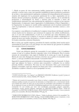 7 
“…Desde un punto de vista estrictamente jurídico patrimonial, la empresa se habrá de concebir, a nuestro juicio, como una especifica modalidad de riqueza productiva constitutiva de un bien o valor patrimonial de explotación, resultante de la materialización de la iniciativa creadora del empresario de la proyección patrimonial de su labor organizadora de los distintos factores productivos, facultades, poderes y técnicas jurídicas y de la actividad de producción e intermediación de bienes y servicios para el mercado a través del establecimiento mercantil. Este valor patrimonial de explotación se sustenta en tres soportes fundamentales: el empresario (sujeto organizador) el establecimiento (Objeto Organizado) y la Organización. La empresa en sentido jurídico patrimonial, será la resultante patrimonial (valor de Explotación) o suma de conjuntos (y subconjuntos) factoriales conexos a esos soportes18. 
Con respecto a esta definición al establecerse la empresa virtual dentro del llamado mercado virtual, muchos de los elementos que constituyen la empresa, han sufrido modificaciones, este es el caso del establecimiento, el cual no es necesario que exista físicamente, para determinar la existencia de la empresa, la mayoría ha optado por añadir o implementar la opción de acceso por medios electrónicos y a la par conservar y/o crear un acceso físico, en los locales comerciales, existentes físicamente. 
Bien es cierto, que aquellas empresas, poseedoras de marcas conocidas, tienen mucha mayor oportunidad de tener éxito en la red, porque son estas marcas las que generan la confianza necesaria para efectuar la transacción. 
4.2 CONSUMIDORES: 
Existe una definición general de consumidor, la cual equipara a este al ciudadano común, al cual se le atribuye derechos especiales como el de información. Pero la noción concreta de consumidores varia según la finalidad de la norma que lo trata de proteger. Dentro de estas cabe distinguir dos nociones concretas: una se refiere al consumidor como cliente19, y otra que considera al denominado “consumidor final”20. 
Siguiendo la segunda definición será consumidor el destinatario final en el mercado. Es decir, aquel que adquiere los bienes o servicios para consumirlos o utilizarlos (en un ámbito personal, familiar o doméstico). Por tanto no será destinatario final y por consecuencia tampoco consumidor, aquel que adquiere los bienes para volver a introducirlos al mercado. (Venderlos o cederlos a terceros ya sea en propiedad o en uso). 
18 FONT GALAN, Juan: “La Empresa”, en: JIMENEZ SANCHEZ ,Guillermo (coord): Lecciones de Derecho mercantil, 4ta. Edic., Tecnos, Madrid, 1997. Pág. 66. 
19 Dentro de la noción de consumidor como cliente se incluye a cualquier persona que interviene en relaciones jurídicas situado en la posición de demanda en un hipotético caso y convencional vínculo con el titular de la oferta. Es decir, que en esta noción de consumidor como prendería a los clientes de un empresario sin que sea relevante la finalidad perseguida por éstos al tomar parte en esa relación contractual. En este sentido, por tanto será considerado consumidor cualquier comprador, arrendatario, usuario, derecho habiente, espectador etc. BOTANA GARCÍA: Gema: “Noción del Consumidor”, en: BOTANA GARCIA, Gema y RUIZ MUÑOZ, Miguel (Coords.) :Curso de protección jurídica de los consumidores, Mc Graw Hill, Madrid, 1999. pág. 30. 
20 BERCOVITZ RODRIGUEZ-CANO, Alberto: “Ámbito de aplicación y derechos de los consumidores” en: BERCOVITZ RODRIGUEZ-CANO, Rodrigo, SALAS HERNANDEZ, Javier: Comentario a la ley general para la defensa de los consumidores y usuarios, Civitas, Madrid, 1992. Pág. 25.  
