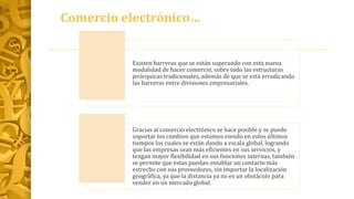 Comercio electrónico…
Existen barreras que se están superando con esta nueva
modalidad de hacer comercio, sobre todo las estructuras
jerárquicas tradicionales, además de que se está erradicando
las barreras entre divisiones empresariales.
Gracias al comercio electrónico se hace posible y se puede
soportar los cambios que estamos viendo en estos últimos
tiempos los cuales se están dando a escala global, logrando
que las empresas sean más eficientes en sus servicios, y
tengan mayor flexibilidad en sus funciones internas, también
se permite que éstas puedan entablar un contacto más
estrecho con sus proveedores, sin importar la localización
geográfica, ya que la distancia ya no es un obstáculo para
vender en un mercado global.
 