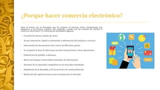 ¿Porque hacer comercio electrónico?
Unos lo hacen por la demanda que les impone el entorno, otros simplemente por
adaptarse a los nuevos cambios. Sin embargo, ¿cuáles son las razones de utilizar el
comercio electrónico? A continuación detallamos algunas:
• Creación de nuevos canales de venta.
• Acceso interactivo, rápido y entretenido a información del producto o servicio.
• Intercambio de documentos entre socios de diferentes países.
• Se comparte la base de datos para acordar transacciones y otras operaciones.
• Elaboración de pedidos a distancia.
• Ahorro de tiempo e intercambio inmediato de información.
• Aumento de la capacidad competitiva en los mercados mundiales.
• Ampliación de la demanda, y de los procesos de comercialización.
• Reducción del capital necesario para incorporarse al mercado.
 