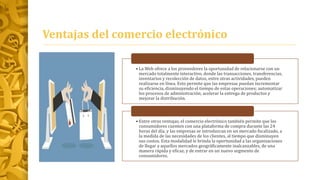 Ventajas del comercio electrónico
• La Web ofrece a los proveedores la oportunidad de relacionarse con un
mercado totalmente interactivo, donde las transacciones, transferencias,
inventarios y recolección de datos, entre otras actividades, pueden
realizarse en línea. Esto permite que las empresas puedan incrementar
su eficiencia, disminuyendo el tiempo de estas operaciones; automatizar
los procesos de administración; acelerar la entrega de productos y
mejorar la distribución.
• Entre otras ventajas, el comercio electrónico también permite que los
consumidores cuenten con una plataforma de compra durante las 24
horas del día, y las empresas se introduzcan en un mercado focalizado, a
la medida de las necesidades de los clientes, al tiempo que disminuyen
sus costos. Esta modalidad le brinda la oportunidad a las organizaciones
de llegar a aquellos mercados geográficamente inalcanzables, de una
manera rápida y eficaz, y de entrar en un nuevo segmento de
consumidores.
 