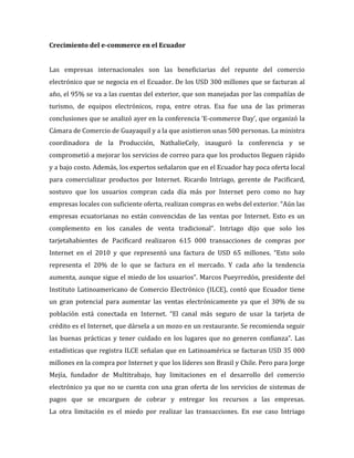 Crecimiento del e-commerce en el Ecuador
Las empresas internacionales son las beneficiarias del repunte del comercio
electrónico que se negocia en el Ecuador. De los USD 300 millones que se facturan al
año, el 95% se va a las cuentas del exterior, que son manejadas por las compañías de
turismo, de equipos electrónicos, ropa, entre otras. Esa fue una de las primeras
conclusiones que se analizó ayer en la conferencia ‘E-commerce Day’, que organizó la
Cámara de Comercio de Guayaquil y a la que asistieron unas 500 personas. La ministra
coordinadora de la Producción, NathalieCely, inauguró la conferencia y se
comprometió a mejorar los servicios de correo para que los productos lleguen rápido
y a bajo costo. Además, los expertos señalaron que en el Ecuador hay poca oferta local
para comercializar productos por Internet. Ricardo Intriago, gerente de Pacificard,
sostuvo que los usuarios compran cada día más por Internet pero como no hay
empresas locales con suficiente oferta, realizan compras en webs del exterior. “Aún las
empresas ecuatorianas no están convencidas de las ventas por Internet. Esto es un
complemento en los canales de venta tradicional”. Intriago dijo que solo los
tarjetahabientes de Pacificard realizaron 615 000 transacciones de compras por
Internet en el 2010 y que representó una factura de USD 65 millones. “Esto solo
representa el 20% de lo que se factura en el mercado. Y cada año la tendencia
aumenta, aunque sigue el miedo de los usuarios”. Marcos Pueyrredón, presidente del
Instituto Latinoamericano de Comercio Electrónico (ILCE), contó que Ecuador tiene
un gran potencial para aumentar las ventas electrónicamente ya que el 30% de su
población está conectada en Internet. “El canal más seguro de usar la tarjeta de
crédito es el Internet, que dársela a un mozo en un restaurante. Se recomienda seguir
las buenas prácticas y tener cuidado en los lugares que no generen confianza”. Las
estadísticas que registra ILCE señalan que en Latinoamérica se facturan USD 35 000
millones en la compra por Internet y que los líderes son Brasil y Chile. Pero para Jorge
Mejía, fundador de Multitrabajo, hay limitaciones en el desarrollo del comercio
electrónico ya que no se cuenta con una gran oferta de los servicios de sistemas de
pagos que se encarguen de cobrar y entregar los recursos a las empresas.
La otra limitación es el miedo por realizar las transacciones. En ese caso Intriago
 