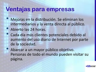 1. New technology
2 Broader mobile usage
3 New market demands more
• Mejoras en la distribución. Se eliminan los
intermediarios y la venta directa al público.
• Abierto las 24 horas.
• Cada día más clientes potenciales debido al
aumento del uso diario de Internet por parte
de la sociedad.
• Abarcar a un mayor público objetivo.
Personas de todo el mundo pueden visitar su
página.
Ventajas para empresas
 