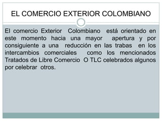 EL COMERCIO EXTERIOR COLOMBIANO
El comercio Exterior Colombiano está orientado en
este momento hacia una mayor
apertura y por
consiguiente a una reducción en las trabas en los
intercambios comerciales
como los mencionados
Tratados de Libre Comercio O TLC celebrados algunos
por celebrar otros.

 