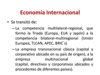 Economía InternacionalSe transitó de:La competencia multilateral-regional, que formo la Triada (Europa, EUA y Japón) a la competencia bilateral-multiregional (Unión Europea, TLCAN, APEC, BRIC´s)La empresa transnacional clásica (capital y corporativo ubicado en su país de origen), a la empresa multinacional global (capital, directivos y corporativos ubicados y procedentes de diferentes países).