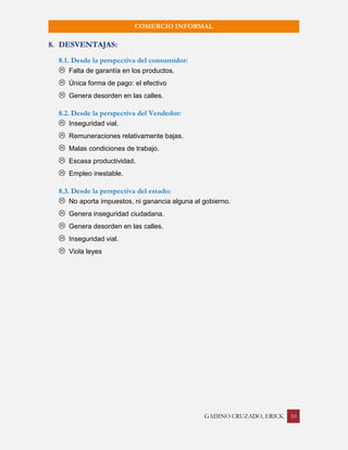 GADINO CRUZADO, ERICK 10 
COMERCIO INFORMAL 
8. DESVENTAJAS: 
8.1. Desde la perspectiva del consumidor: 
 Falta de garantía en los productos. 
 Única forma de pago: el efectivo 
 Genera desorden en las calles. 
8.2. Desde la perspectiva del Vendedor: 
 Inseguridad vial. 
 Remuneraciones relativamente bajas. 
 Malas condiciones de trabajo. 
 Escasa productividad. 
 Empleo inestable. 
8.3. Desde la perspectiva del estado: 
 No aporta impuestos, ni ganancia alguna al gobierno. 
 Genera inseguridad ciudadana. 
 Genera desorden en las calles. 
 Inseguridad vial. 
 Viola leyes 
 