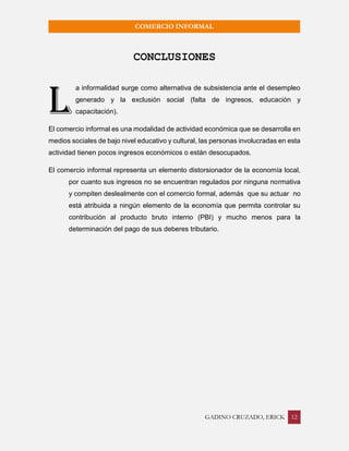 GADINO CRUZADO, ERICK 12 
COMERCIO INFORMAL 
CONCLUSIONES 
a informalidad surge como alternativa de subsistencia ante el desempleo generado y la exclusión social (falta de ingresos, educación y capacitación). 
El comercio informal es una modalidad de actividad económica que se desarrolla en medios sociales de bajo nivel educativo y cultural, las personas involucradas en esta actividad tienen pocos ingresos económicos o están desocupados. 
El comercio informal representa un elemento distorsionador de la economía local, por cuanto sus ingresos no se encuentran regulados por ninguna normativa y compiten deslealmente con el comercio formal, además que su actuar no está atribuida a ningún elemento de la economía que permita controlar su contribución al producto bruto interno (PBI) y mucho menos para la determinación del pago de sus deberes tributario. 
L  