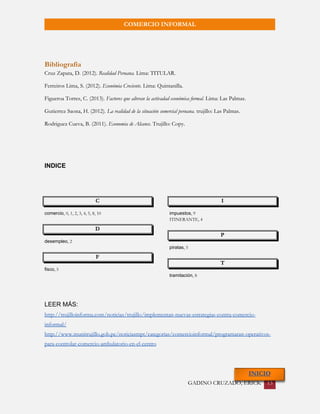 GADINO CRUZADO, ERICK 13 
COMERCIO INFORMAL 
Bibliografía 
Cruz Zapata, D. (2012). Realidad Peruana. Lima: TITULAR. 
Ferreiros Lima, S. (2012). Económia Creciente. Lima: Quintanilla. 
Figueroa Torres, C. (2013). Factores que alteran la activadad económica formal. Lima: Las Palmas. 
Gutierrez Saona, H. (2012). La realidad de la situación comercial peruana. trujillo: Las Palmas. 
Rodriguez Cueva, B. (2011). Economia de Alcance. Trujillo: Copy. 
INDICE 
C 
comercio, 0, 1, 2, 3, 4, 5, 8, 10 
D 
desempleo, 2 
F 
fisco, 5 
I 
impuestos, 9 
ITINERANTE, 4 
P 
piratas, 5 
T 
tramitación, 8 
LEER MÁS: 
http://trujilloinforma.com/noticias/trujillo/implementan-nuevas-estrategias-contra-comercio- informal/ 
http://www.munitrujillo.gob.pe/noticiasmpt/categorias/comercioinformal/programaran-operativos- para-controlar-comercio-ambulatorio-en-el-centro 
INICIO 
