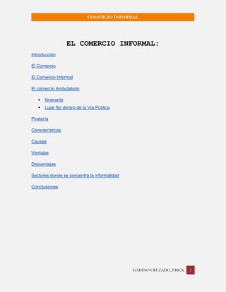 GADINO CRUZADO, ERICK 2 
COMERCIO INFORMAL 
EL COMERCIO INFORMAL: 
Introducción 
El Comercio 
El Comercio Informal 
El comercio Ambulatorio 
 Itinerante 
 Lujar fijo dentro de la Vía Publica 
Piratería 
Características 
Causas 
Ventajas 
Desventajas 
Sectores donde se concentra la informalidad 
Conclusiones 
 