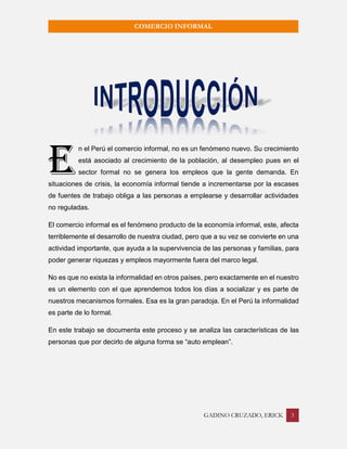 GADINO CRUZADO, ERICK 3 
COMERCIO INFORMAL 
n el Perú el comercio informal, no es un fenómeno nuevo. Su crecimiento está asociado al crecimiento de la población, al desempleo pues en el sector formal no se genera los empleos que la gente demanda. En situaciones de crisis, la economía informal tiende a incrementarse por la escases de fuentes de trabajo obliga a las personas a emplearse y desarrollar actividades no reguladas. 
El comercio informal es el fenómeno producto de la economía informal, este, afecta terriblemente el desarrollo de nuestra ciudad, pero que a su vez se convierte en una actividad importante, que ayuda a la supervivencia de las personas y familias, para poder generar riquezas y empleos mayormente fuera del marco legal. 
No es que no exista la informalidad en otros países, pero exactamente en el nuestro es un elemento con el que aprendemos todos los días a socializar y es parte de nuestros mecanismos formales. Esa es la gran paradoja. En el Perú la informalidad es parte de lo formal. 
En este trabajo se documenta este proceso y se analiza las características de las personas que por decirlo de alguna forma se “auto emplean”. 
E  