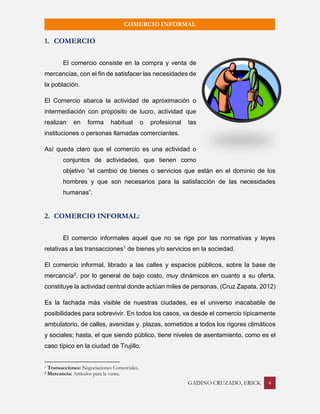 GADINO CRUZADO, ERICK 4 
COMERCIO INFORMAL 
1. COMERCIO 
El comercio consiste en la compra y venta de mercancías, con el fin de satisfacer las necesidades de la población. 
El Comercio abarca la actividad de aproximación o intermediación con propósito de lucro, actividad que realizan en forma habitual o profesional las instituciones o personas llamadas comerciantes. 
Así queda claro que el comercio es una actividad o conjuntos de actividades, que tienen como objetivo “el cambio de bienes o servicios que están en el dominio de los hombres y que son necesarios para la satisfacción de las necesidades humanas”. 
2. COMERCIO INFORMAL: 
El comercio informales aquel que no se rige por las normativas y leyes relativas a las transacciones1 de bienes y/o servicios en la sociedad. 
El comercio informal, librado a las calles y espacios públicos, sobre la base de mercancía2, por lo general de bajo costo, muy dinámicos en cuanto a su oferta, constituye la actividad central donde actúan miles de personas. (Cruz Zapata, 2012) 
Es la fachada más visible de nuestras ciudades, es el universo inacabable de posibilidades para sobrevivir. En todos los casos, va desde el comercio típicamente ambulatorio, de calles, avenidas y plazas, sometidos a todos los rigores climáticos y sociales; hasta, el que siendo público, tiene niveles de asentamiento, como es el caso típico en la ciudad de Trujillo. 
1 Transacciones: Negociaciones Comerciales. 
2 Mercancía: Artículos para la venta.  