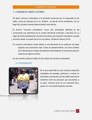 GADINO CRUZADO, ERICK 5 
COMERCIO INFORMAL 
3. COMERCIO AMBULATORIO: 
Se llama comercio ambulatorio a la actividad comercial que se desarrolla en las calles, como por ejemplo en la Av. España, ya sea de forma cambiante o en un lugar fijo ocupado durante determinadas horas del día. 
El término "comercio ambulatorio" evoco dos actividades definidas la del comerciante que deambula por la ciudad ofreciendo productos o servicios sin un lugar fijo donde establecerse y la del comerciante que expende mercadería o presta servicios desde un puesto fijo en la vía pública. (Gutierrez Saona, 2012) 
El comercio ambulatorio existe debido a una demanda de la población de bajos ingresos que promueven esta forma de abastecimiento, así como también de la demanda por trabajo de población desempleada, la cual busca generar ingresos de alguna manera. 
En ese sentido podemos hablar de dos clases de comercio ambulatorio: 
3.1. ITINERANTE: 
Es la que desarrolla los que compran pequeñas cantidades de baratijas, golosinas o víveres no perecibles y deambulan por las calles tratando de venderlos entre las personas que encuentran a su paso. Carecen pues de una ubicación fija y operan en una escala bastante reducida. 
Ilustración 1Ambulante recorriendo las calles  
