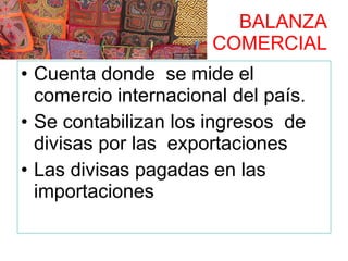 BALANZA  COMERCIAL Cuenta donde  se mide el comercio internacional del país. Se contabilizan los ingresos  de divisas por las  exportaciones Las divisas pagadas en las importaciones 
