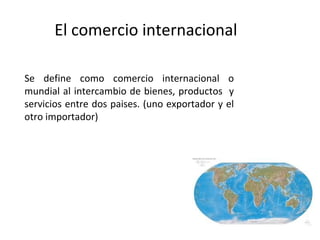 El comercio internacional

Se define como comercio internacional o
mundial al intercambio de bienes, productos y
servicios entre dos paises. (uno exportador y el
otro importador)
 