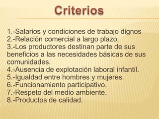 1.-Salarios y condiciones de trabajo dignos
2.-Relación comercial a largo plazo.
3.-Los productores destinan parte de sus
beneficios a las necesidades básicas de sus
comunidades.
4.-Ausencia de explotación laboral infantil.
5.-Igualdad entre hombres y mujeres.
6.-Funcionamiento participativo.
7.-Respeto del medio ambiente.
8.-Productos de calidad.
 