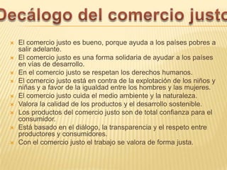   El comercio justo es bueno, porque ayuda a los países pobres a
    salir adelante.
   El comercio justo es una forma solidaria de ayudar a los países
    en vías de desarrollo.
   En el comercio justo se respetan los derechos humanos.
   El comercio justo está en contra de la explotación de los niños y
    niñas y a favor de la igualdad entre los hombres y las mujeres.
   El comercio justo cuida el medio ambiente y la naturaleza.
   Valora la calidad de los productos y el desarrollo sostenible.
   Los productos del comercio justo son de total confianza para el
    consumidor.
   Está basado en el diálogo, la transparencia y el respeto entre
    productores y consumidores.
   Con el comercio justo el trabajo se valora de forma justa.
 