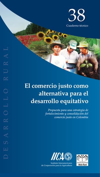 38
                                 Cuaderno técnico




El comercio justo como
     alternativa para el
  desarrollo equitativo
            Propuesta para una estrategia de
          fortalecimiento y consolidación del
                  comercio justo en Colombia




               Instituto Interamericano
      de Cooperación para la Agricultura
 