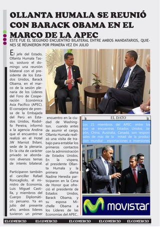 OLLANTA HUMALA SE REUNIÓ
CON BARACK OBAMA EN EL
MARCO DE LA APEC
El jefe del Estado,
Ollanta Humala Tas-
so, sostuvo el do-
mingo una reunión
bilateral con el pre-
sidente de los Esta-
dos Unidos, Barack
Obama, en el mar-
co de la sesión ple-
naria de los Líderes
del Foro de Coope-
ración Económica
Asía Pacífico (APEC).
El consejero de pren-
sa de la Embajada
del Perú en Esta-
dos Unidos, Rodol-
fo Pereira, informó
a la agencia Andina
que el encuentro se
realizó en el Hotel
JW Marriot Ihilani,
sede de la plenaria.
En la cita de carácter
privado se aborda-
ron diversos temas
de interés bilateral.
Participaron también
el canciller Rafael
Roncagliolo, el mi-
nistro de Economía,
Luis Miguel Casti-
lla, y miembros del
Cuerpo Diplomáti-
co peruano. Ya en
julio del presente
año, ambos líderes
tuvieron un primer
encuentro en la ciu-
dad de Washing-
ton, cuando antes
de asumir el cargo,
Ollanta Humala reali-
zó una visita de tra-
bajo para entablar los
primeros contactos
con la administración
de Estados Unidos.
En la víspera,
el presidente Ollan-
ta Humala y la
primera dama
Nadine Heredia par-
ticiparon en la Cena
de Honor que ofre-
ció el presidente de
Estados Unidos,
Barack Obama, y
su esposa Mi-
chelle Obama a
los Líderes de las
Economías del APEC..
ESTE FUE EL SEGUNDO ENCUENTRO BILATERAL ENTRE AMBOS MANDATARIOS, QUIE-
NES SE REUNIERON POR PRIMERA VEZ EN JULIO
EL DATO
Los 21 miembros del APEC. entre los
que se encuentras Estados Unidos, Ja-
pón, China, Australia, Canadá, son respon-
sales de más de la mitad de la produc-
cion mundial . esportaciones e inversiones.
ELCOMERCIO ELCOMERCIO ELCOMERCIO ELCOMERCIO ELCOMERCIO
 